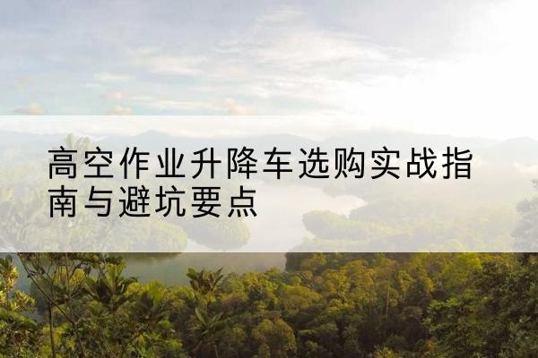 合肥升降车怎么选-高空作业升降车选购实战指南与避坑要点