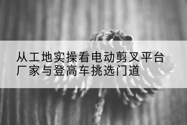 合肥电动剪叉升降平台厂家-从工地实操看电动剪叉平台厂家与登高车挑选门道