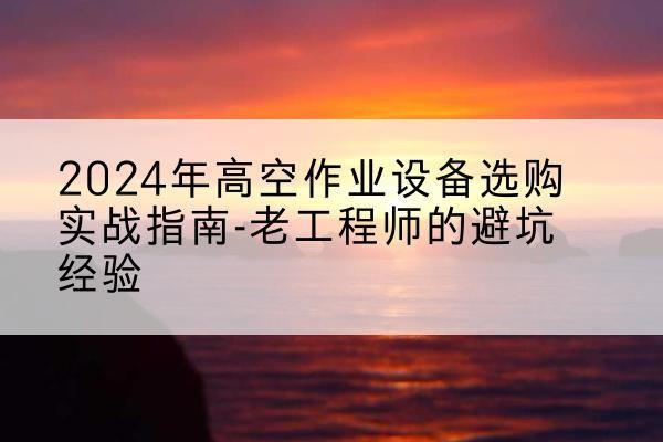 合肥高空作业升降机厂家推荐-2024年高空作业设备选购实战指南-老工程师的避坑经验