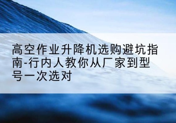 合肥升降平台厂家-高空作业升降机选购避坑指南-行内人教你从厂家到型号一次选对