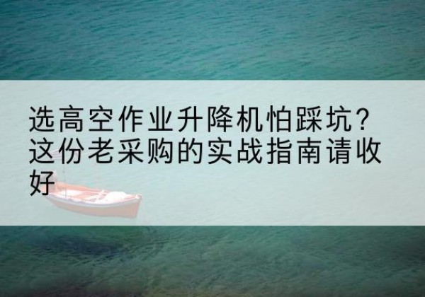 合肥高空作业升降机厂家推荐-选高空作业升降机怕踩坑？这份老采购的实战指南请收好