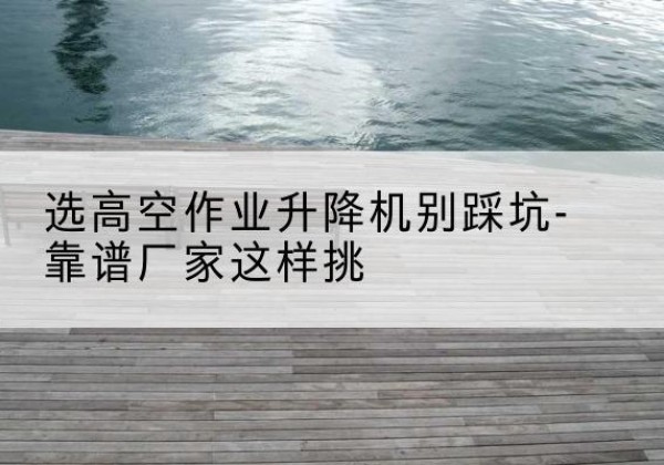 合肥剪叉式升降机厂家-选高空作业升降机别踩坑-靠谱厂家这样挑