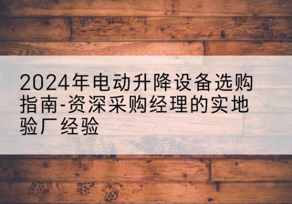 合肥电动剪叉升降平台厂家-2024年电动升降设备选购指南-资深采购经理的实地验厂经验