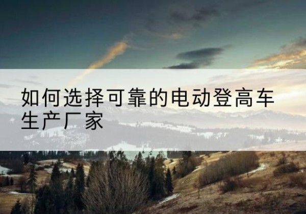 合肥电动登高车厂家-如何选择可靠的电动登高车生产厂家