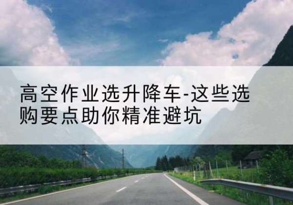 合肥升降车厂家-高空作业选升降车-这些选购要点助你*避坑