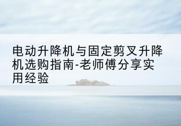 合肥电动升降机怎么选-电动升降机与固定剪叉升降机选购指南-老师傅分享实用经验