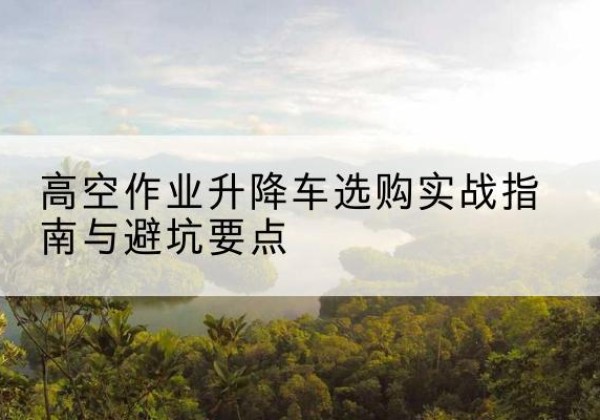 合肥升降车怎么选-高空作业升降车选购实战指南与避坑要点