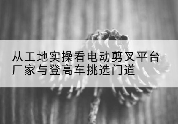 合肥电动剪叉升降平台厂家-从工地实操看电动剪叉平台厂家与登高车挑选门道