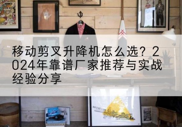 合肥升降平台厂家推荐-移动剪叉升降机怎么选？2024年靠谱厂家推荐与实战经验分享