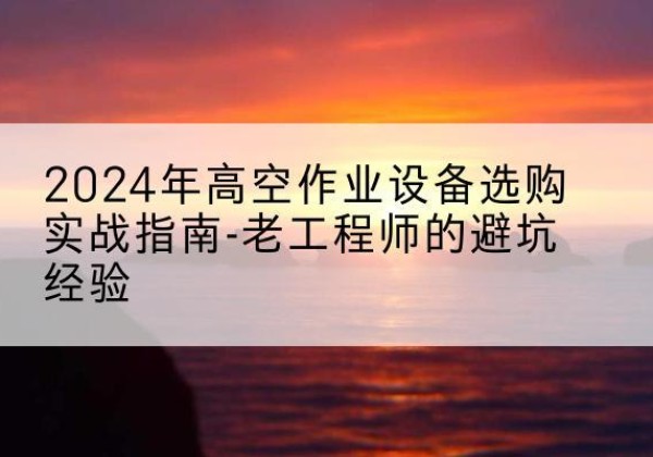合肥高空作业升降机厂家推荐-2024年高空作业设备选购实战指南-老工程师的避坑经验